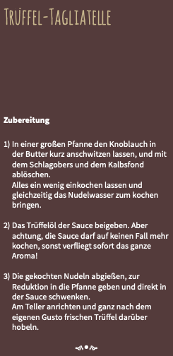 Trüffel-Tagliatelle Zubereitung 1) In einer großen Pfanne den Knoblauch in der Butter kurz anschwitzen lassen, und mit dem Schlagobers und dem Kalbsfond ablöschen. Alles ein wenig einkochen lassen und gleichzeitig das Nudelwasser zum kochen bringen. 2) Das Trüffelöl der Sauce beigeben. Aber achtung, die Sauce darf auf keinen Fall mehr kochen, sonst verfliegt sofort das ganze Aroma! 3) Die gekochten Nudeln abgießen, zur Reduktion in die Pfanne geben und direkt in der Sauce schwenken. Am Teller anrichten und ganz nach dem eigenen Gusto frischen Trüffel darüber hobeln. f•e