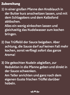 Zubereitung 1) In einer großen Pfanne den Knoblauch in der Butter kurz anschwitzen lassen, und mit dem Schlagobers und dem Kalbsfond ablöschen. Alles ein wenig einkochen lassen und gleichzeitig das Nudelwasser zum kochen bringen. 2) Das Trüffelöl der Sauce beigeben. Aber achtung, die Sauce darf auf keinen Fall mehr kochen, sonst verfliegt sofort das ganze Aroma! 3) Die gekochten Nudeln abgießen, zur Reduktion in die Pfanne geben und direkt in der Sauce schwenken. Am Teller anrichten und ganz nach dem eigenen Gusto frischen Trüffel darüber hobeln. f•e